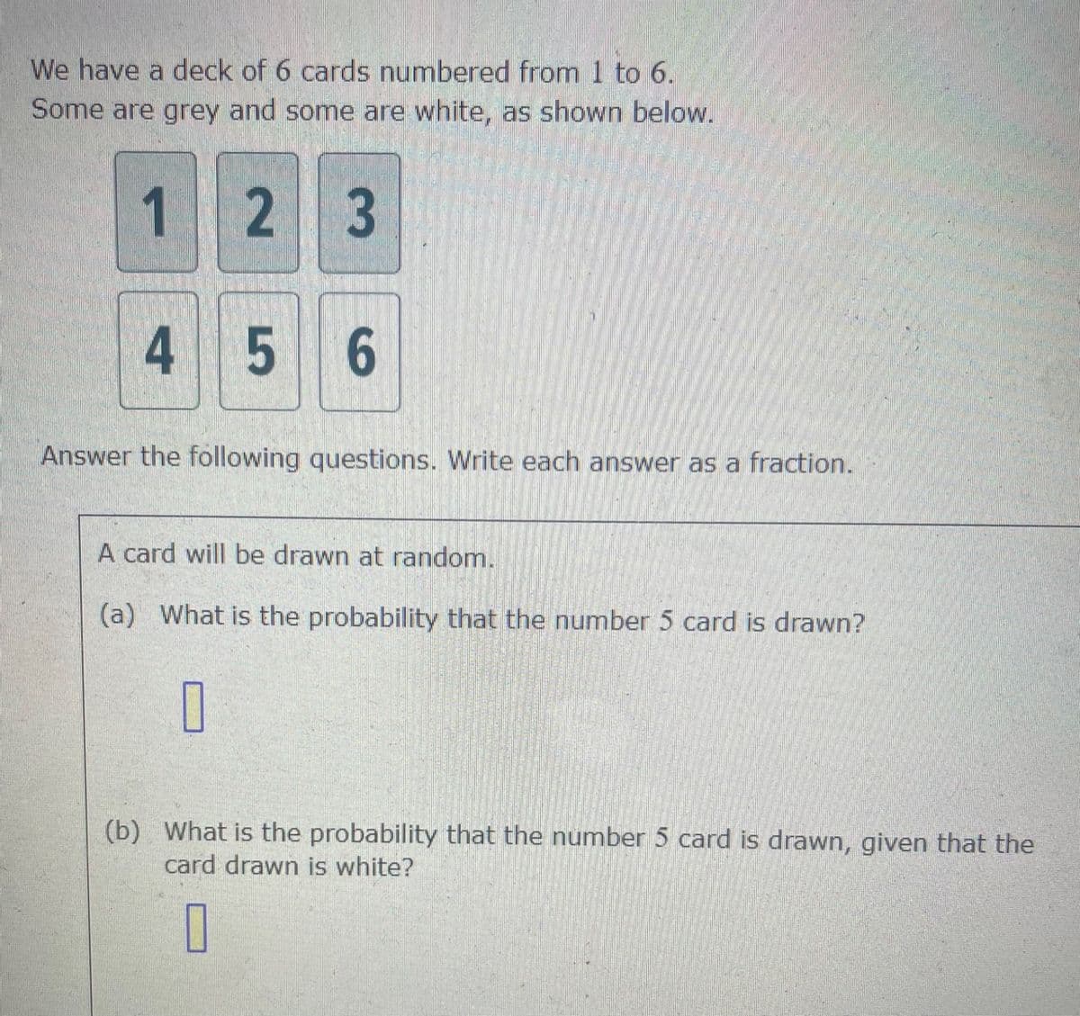 We have a deck of 6 cards numbered from 1 to 6.
Some are grey and some are white, as shown below.
1 2
2 3
4 5 6
Answer the following questions. Write each answer as a fraction.
A card will be drawn at random.
(a) What is the probability that the number 5 card is drawn?
0
(b) What is the probability that the number 5 card is drawn, given that the
card drawn is white?
0