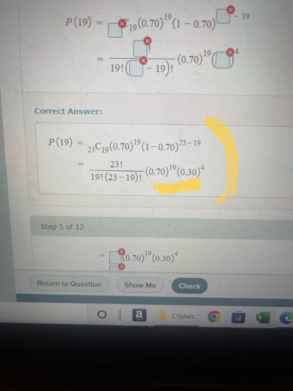 P (19)
Correct Answer:
P(19) =
-
Step 5 of 12
19(0.70) ¹ (1 -0.70)
19
19! (-19), (0.70) ¹0
23C19 (0.70)¹0 (1-0.70)23-19
(0.70)¹⁹ (0.30)4
23!
19! (23-19)!
Return to Question
(0.70)¹9 (0.30)
Show Me
a
Check
C:\User... O
<- 19
HA
HEWLET