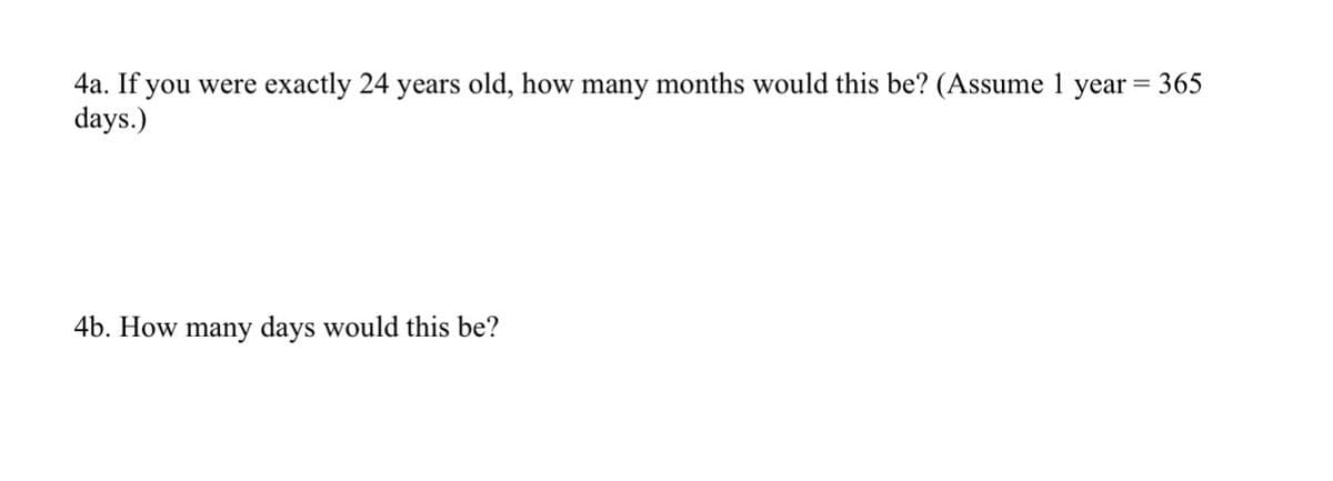 4a. If you were exactly 24 years old, how many months would this be? (Assume 1 year
days.)
= 365
4b. How many days would this be?
