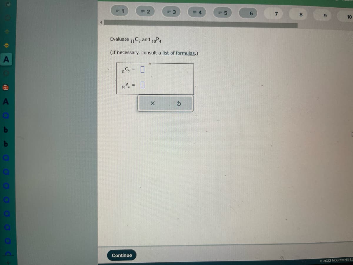 **Evaluate Combinations and Permutations**

Evaluate \( \binom{11}{7} \) and \( {}^{10}P_4 \).

(If necessary, consult a list of formulas.)

\[
\binom{11}{7} = \boxed{}
\]

\[
{}^{10}P_4 = \boxed{}
\]

**Explanation:**

- **Combination \( \binom{n}{r} \):** Represents the number of ways to choose \( r \) items from \( n \) items without regard to order. The formula is \( \binom{n}{r} = \frac{n!}{r!(n-r)!} \).
- **Permutation \( {}^{n}P_{r} \):** Represents the number of ways to arrange \( r \) items from \( n \) items with regard to order. The formula is \( {}^{n}P_{r} = \frac{n!}{(n-r)!} \).

Complete the calculations using these formulas.

**Solutions:**

1. **Combination:**

   - Calculate \( \binom{11}{7} \).

2. **Permutation:**

   - Calculate \( {}^{10}P_{4} \).

**Instructions:**

- Use the dropdown boxes to select or enter your answers.
- Click "Continue" to proceed with the exercise.

**Notes:**

Understanding combinations and permutations is key in probability and statistics, where order and selection are analyzed in different contexts.