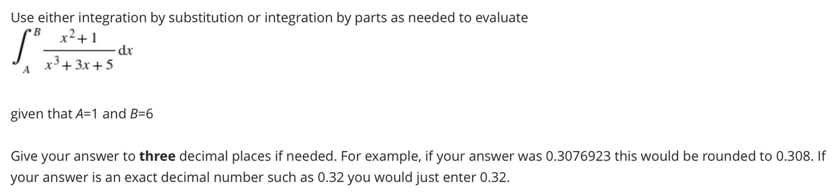 Use either integration by substitution or integration by parts as needed to evaluate
x²+ 1
B
xp-
x3+ 3x+5
A
given that A=1 and B=6
Give your answer to three decimal places if needed. For example, if your answer was 0.3076923 this would be rounded to 0.308. If
your answer is an exact decimal number such as 0.32 you would just enter 0.32.
