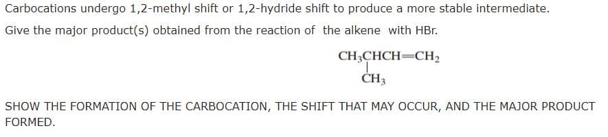 Carbocations undergo 1,2-methyl shift or 1,2-hydride shift to produce a more stable intermediate.
Give the major product(s) obtained from the reaction of the alkene with HBr.
CH3CHCH=CH2
CH3
SHOW THE FORMATION OF THE CARBOCATION, THE SHIFT THAT MAY OCCUR, AND THE MAJOR PRODUCT
FORMED.
