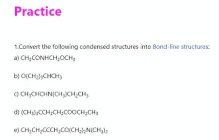 Practice
1.Convert the following condensed structures into Bond-line structures:
a) CH,CONHCH,OCH,
b) O(CH);CHCH;
) CH;CHCHN(CH,)CH;CH3
d) (CH3),CCH;CH;COOCH2CH;
e) CH,CH,CCCH;CO(CH),N(CH3)2
