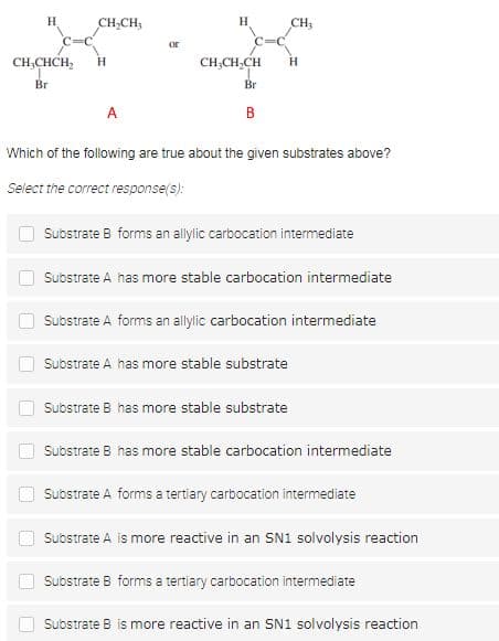 H
H
CH,CH;
CH,
or
CH;CHCH,
CH;CH,CH
H
H
Br
Br
A
в
Which of the following are true about the given substrates above?
Select the correct response(s):
Substrate B forms an allylic carbocation intermediate
Substrate A has more stable carbocation intermediate
Substrate A forms an allylic carbocation intermediate
Substrate A has more stable substrate
Substrate B has more stable substrate
Substrate B has more stable carbocation intermediate
Substrate A forms a tertiary carbocation intermediate
Substrate A is more reactive in an SN1 solvolysis reaction
Substrate B forms a tertiary carbocation intermediate
Substrate B is more reactive in an SN1 solvolysis reaction
