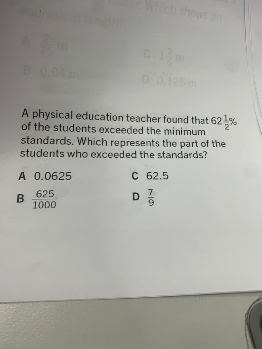 er.Which shows an
uivalent length?
B 0.04 m
D0.125 m
A physical education teacher found that 62%
of the students exceeded the minimum
standards. Which represents the part of the
students who exceeded the standards?
A 0.0625
C 62.5
7.
9.
625
1000
