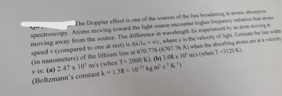 The Doppler effect is one of the sources of the line broadening in atomic absorption
spectroscopy. Atoms moving toward the light source encounter higher-frequency radiation than atoms
moving away from the source. The difference in wavelength A experienced by an atom moving at
speed v (compared to one at rest) is A/ho=v/c, where c is the velocity of light. Estimate the line width
(in nanometers) of the lithium line at 670.776 (6707.76 Å) when the absorbing atoms are at a velocity
v is: (a) 2.47 x 10³ m/s (when T= 2000 K). (b) 3.08 x 10³ m/s (when T =3120 K).
(Boltzmann's constant k = 1.38 x 10-23 kg m² s² K-¹)