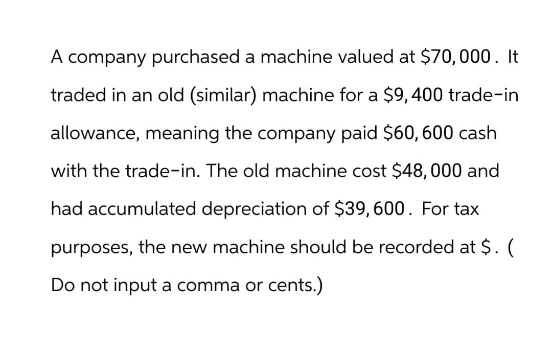 A company purchased a machine valued at $70,000. It
traded in an old (similar) machine for a $9, 400 trade-in
allowance, meaning the company paid $60, 600 cash
with the trade-in. The old machine cost $48,000 and
had accumulated depreciation of $39,600. For tax
purposes, the new machine should be recorded at $. (
Do not input a comma or cents.)