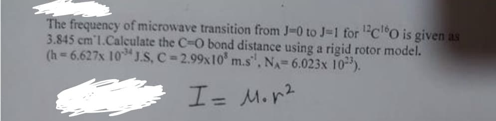 The frequency of microwave transition from J-0 to J-1 for ¹2C¹60 is given as
3.845 cm l.Calculate the C-O bond distance using a rigid rotor model.
(h=6.627x 1034 J.S, C=2.99x10³ m.s", NA=6.023x 10³).
I = M. n²