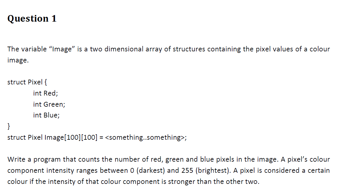 Question 1
The variable "Image" is a two dimensional array of structures containing the pixel values of a colour
image.
struct Pixel {
int Red;
int Green;
int Blue;
}
struct Pixel Image[100][100] = <something..something>;
Write a program that counts the number of red, green and blue pixels in the image. A pixel's colour
component intensity ranges between 0 (darkest) and 255 (brightest). A pixel is considered a certain
colour if the intensity of that colour component is stronger than the other two.
