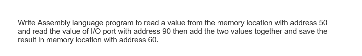 Write Assembly language program to read a value from the memory location with address 50
and read the value of I/O port with address 90 then add the two values together and save the
result in memory location with address 60.
