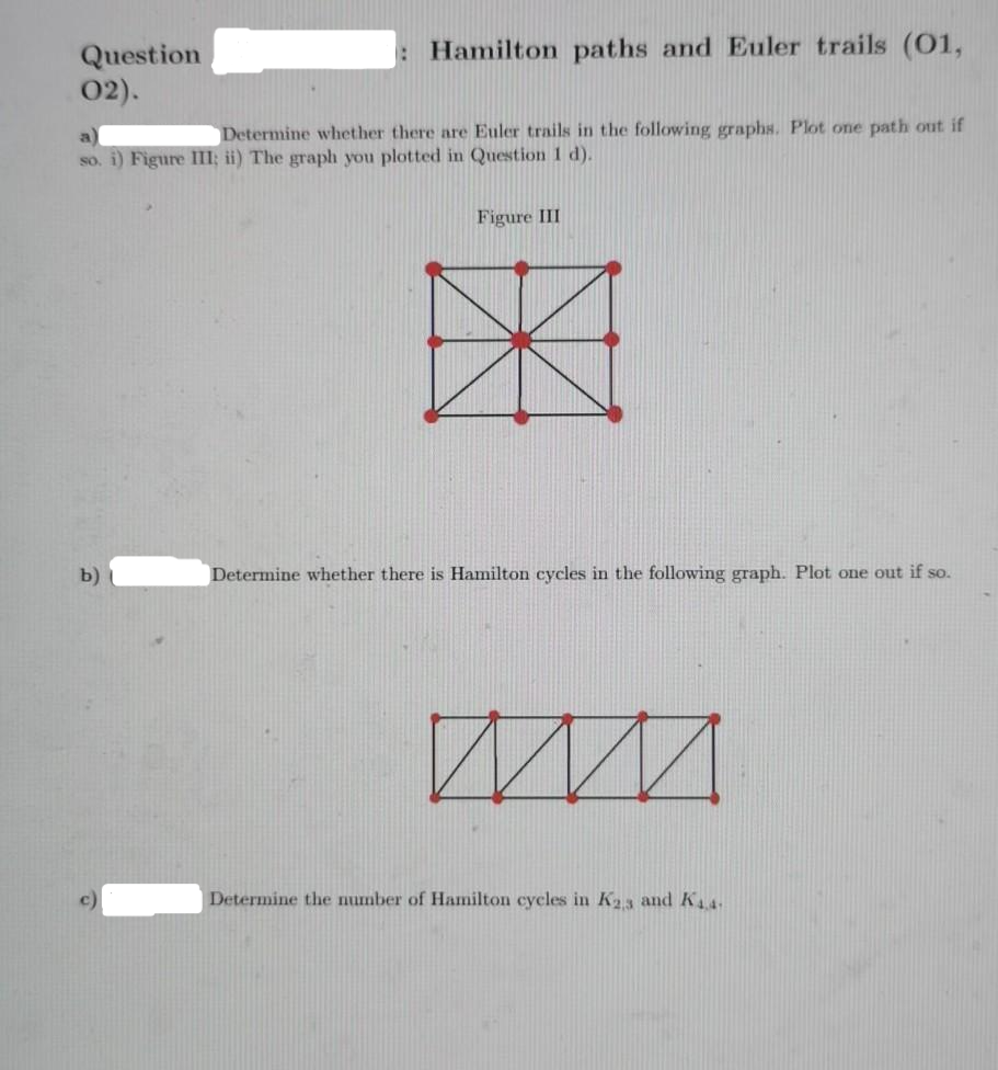 : Hamilton paths and Euler trails (01,
Question
02).
Determine whether there are Euler trails in the following graphs. Plot one path out if
a
so. i) Figure III; ii) The graph you plotted in Question 1 d).
Figure III
b)
Determine whether there is Hamilton cycles in the following graph. Plot one out if so.
Determine the number of Hamilton cycles in K23 and K4.
