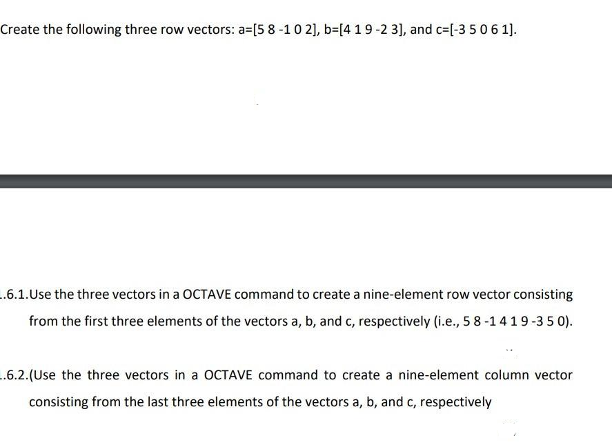 Create the following three row vectors: a=[5 8-10 2], b=[4 19-2 3], and c=[-35061].
..6.1.Use the three vectors in a OCTAVE command to create a nine-element row vector consisting
from the first three elements of the vectors a, b, and c, respectively (i.e., 5 8-14 19-35 0).
..6.2.(Use the three vectors in a OCTAVE command to create a nine-element column vector
consisting from the last three elements of the vectors a, b, and c, respectively
