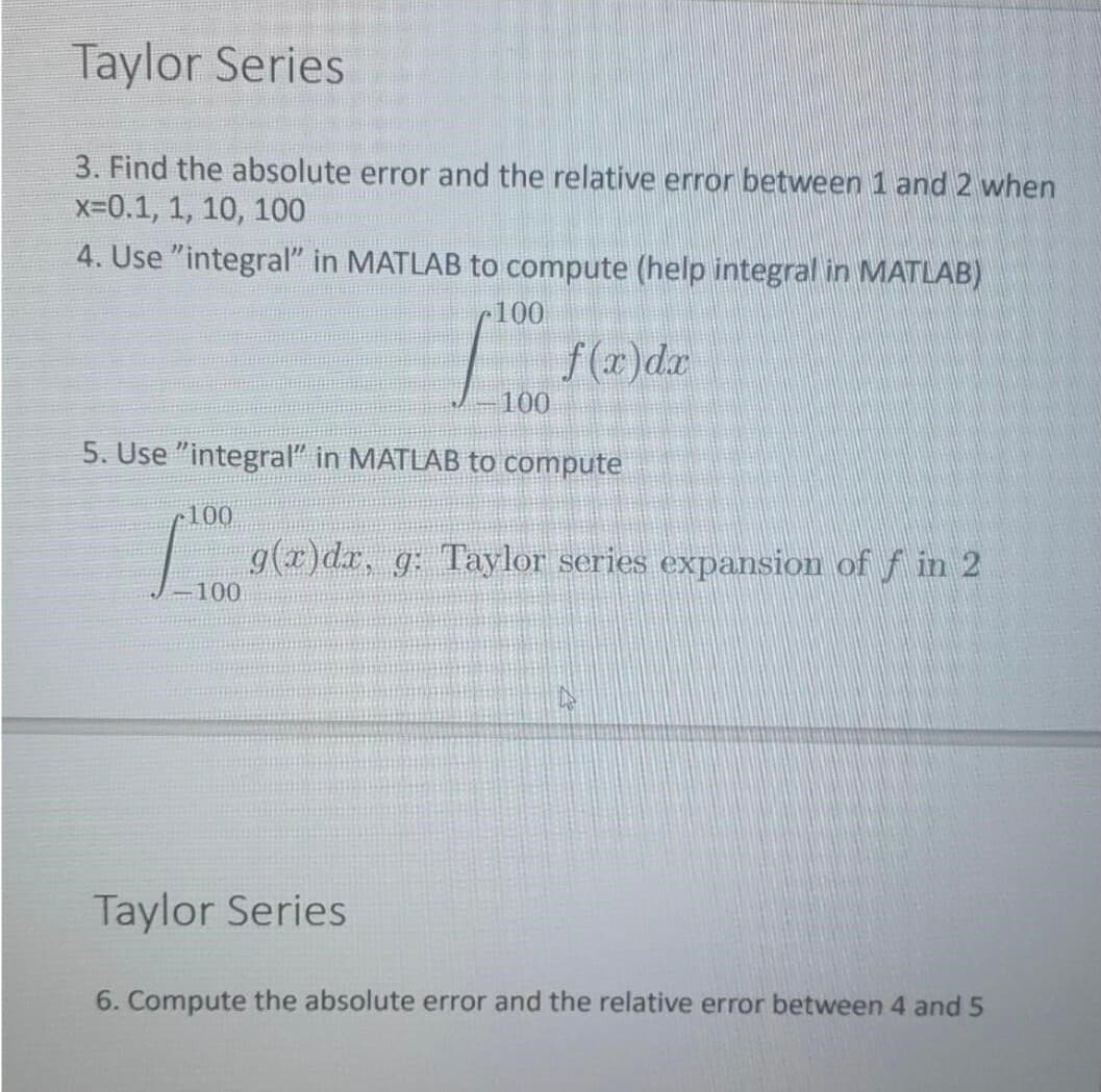 Taylor Series
3. Find the absolute error and the relative error between 1 and 2 when
x=0.1, 1, 10, 100
4. Use "integral" in MATLAB to compute (help integral in MATLAB)
100
f(r)dx
100
5. Use "integral" in MATLAB to compute
•100
g(x)dr, g: Taylor series expansion of f in 2
-100
Taylor Series
6. Compute the absolute error and the relative error between 4 and 5
