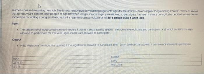 Yasmeen has an interesting new job. She is now responsible of validating registrants ages for the JCPC (Jordan Collegiate Programming Contest). Yasmeen knows
that for this year's contest, only people of age berween integer x and integer yare alowed to participate. Yasmeen is a very busy girl, she decided to save herself
some time by writing a program that checks it a registrant can participate or not for 5 people using a while loop
Input
• The single ine of input contains three integers k, xand y, separated by spaces the age of the registrant, and the interval (x v which contains the ages
ailowed to participate for this year (ages xand y are allowed to parncipate)
Output
* Print welcome (without the quotes) if the registrant is alowed to participate, print Sorry without the quotes) ir mev are not aliowed to participate
input
2210 20
359 18
Output
Sorry
weicome
