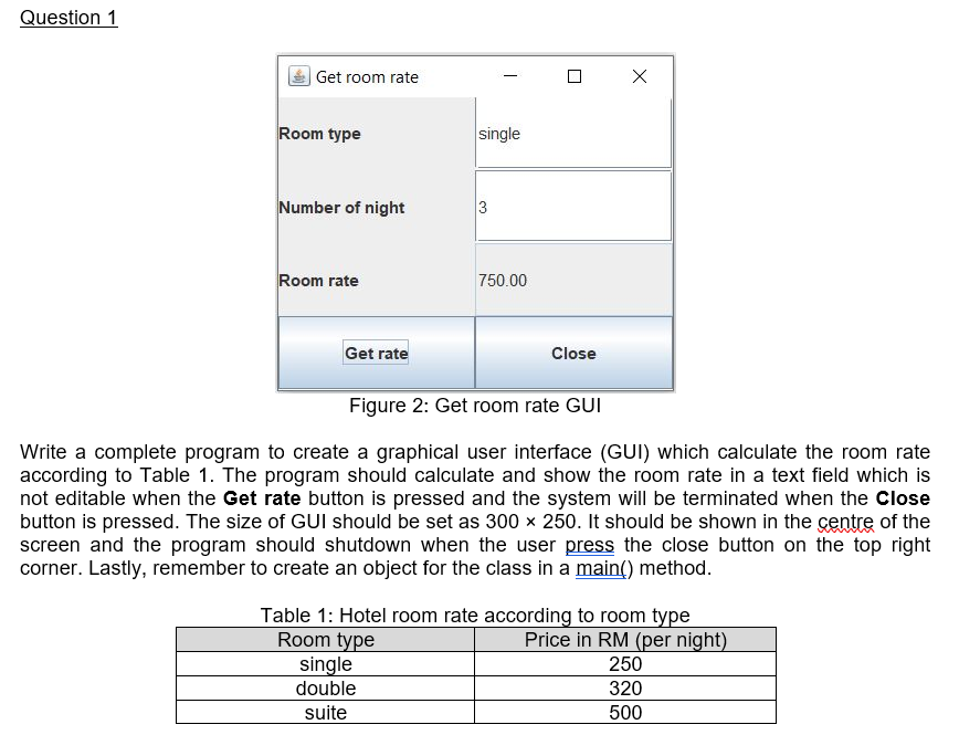 Question 1
Get room rate
Room type
single
Number of night
3
Room rate
750.00
Get rate
Close
Figure 2: Get room rate GUI
Write a complete program to create a graphical user interface (GUI) which calculate the room rate
according to Table 1. The program should calculate and show the room rate in a text field which is
not editable when the Get rate button is pressed and the system will be terminated when the Close
button is pressed. The size of GUI should be set as 300 x 250. It should be shown in the centre of the
screen and the program should shutdown when the user press the close button on the top right
corner. Lastly, remember to create an object for the class in a main() method.
Table 1: Hotel room rate according to room type
Room type
single
Price in RM (per night)
250
double
320
suite
500
