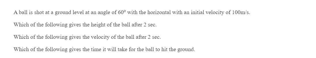 A ball is shot at a ground level at an angle of 60° with the horizontal with an initial velocity of 100m/s.
Which of the following gives the height of the ball after 2 sec.
Which of the following gives the velocity of the ball after 2 sec.
Which of the following gives the time it will take for the ball to hit the ground.
