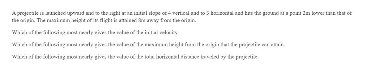 A projectile is launched upward and to the right at an initial slope of 4 vertical and to 3 horizontal and hits the ground at a point 2m lower than that of
the origin. The maximum height of its flight is attained 8m away from the origin.
Which of the following most nearly gives the value of the initial velocity.
Which of the following most nearly gives the value of the maximum height from the origin that the projectile can attain.
Which of the following most nearly gives the value of the total horizontal distance traveled by the projectile.
