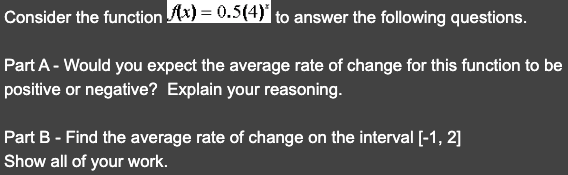 Consider the function (x) = 0.5(4)* to answer the following questions.
Part A - Would you expect the average rate of change for this function to be
positive or negative? Explain your reasoning.
Part B - Find the average rate of change on the interval [-1, 2]
Show all of your work.