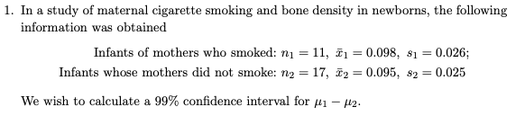 1. In a study of maternal cigarette smoking and bone density in newborns, the following
information was obtained
Infants of mothers who smoked: n1 = 11, ē1 = 0.098, 81 = 0.026;
%3D
Infants whose mothers did not smoke: n2 = 17, 2 = 0.095, s2 = 0.025
%3D
We wish to calculate a 99% confidence interval for µ1 – 42.
