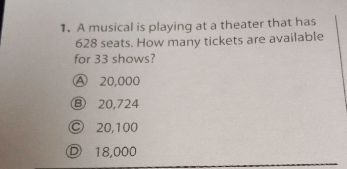 1. A musical is playing at a theater that has
628 seats. How many tickets are available
for 33 shows?
A 20,000
B 20,724
© 20,100
D 18,000