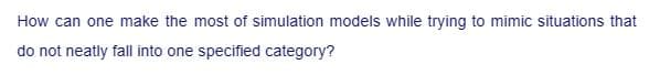 How can one make the most of simulation models while trying to mimic situations that
do not neatly fall into one specified category?