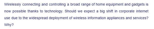 Wirelessly connecting and controlling a broad range of home equipment and gadgets is
now possible thanks to technology. Should we expect a big shift in corporate internet
use due to the widespread deployment of wireless information appliances and services?
Why?