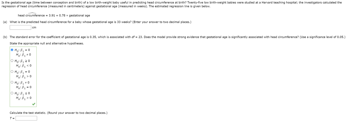 ### Predicting Head Circumference of Low Birth-Weight Babies Using Gestational Age

Is the gestational age (time between conception and birth) of a low birth-weight baby useful in predicting head circumference at birth? Twenty-five low birth-weight babies were studied at a Harvard teaching hospital; the investigators calculated the regression of head circumference (measured in centimeters) against gestational age (measured in weeks). The estimated regression line is given below.

**Regression Line**:
\[ \text{head circumference} = 3.91 + 0.78 \times \text{gestational age} \]

(a) **What is the predicted head circumference for a baby whose gestational age is 33 weeks?** 
(Enter your answer to two decimal places.)
\[ \text{Answer:} \quad \_\_\_\_\_\ \text{cm} \]

(b) **The standard error for the coefficient of gestational age is 0.35, which is associated with \( df = 23 \). Does the model provide strong evidence that gestational age is significantly associated with head circumference?** 
(Use a significance level of 0.05.)

**State the appropriate null and alternative hypotheses**:
\[ H_0: \beta_1 = 0 \]
\[ H_1: \beta_1 \neq 0 \]

\[ H_0: \beta_1 = 0 \]
\[ H_1: \beta_1 \geq 0 \]

\[ H_0: \beta_1 = 0 \]
\[ H_1: \beta_1 \leq 0 \]

\[ H_0: \beta_1 = 0 \]
\[ H_1: \beta_1 > 0 \]

\[ H_0: \beta_1 = 0 \]
\[ H_1: \beta_1 < 0 \]

**Calculate the test statistic**. 
(Round your answer to two decimal places.)
\[ T = \_\_\_\_\_\ \]

**Explanation of Diagram**:
A diagram or image shows multiple hypothesis options with radio buttons next to them, indicating the selection of the fourth option:
\[ H_0: \beta_1 = 0 \]
\[ H_1: \beta_1 > 0 \]

This option is highlighted as the selected hypothesis test for the given scenario.

### Instructions:
1. To predict the head