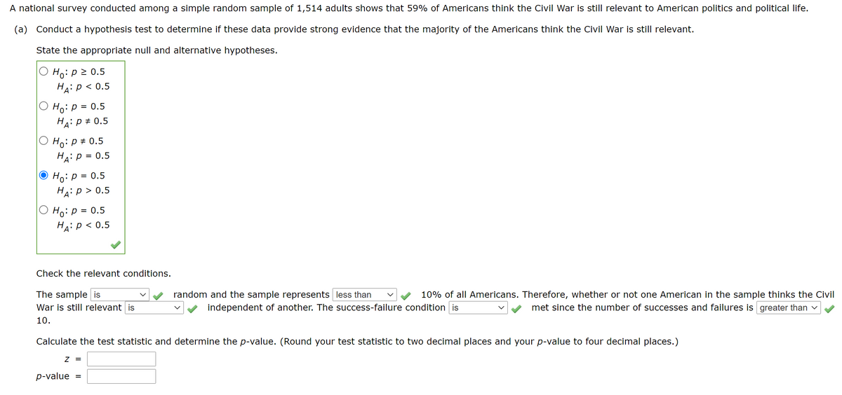 ### National Survey on Civil War Relevance
A national survey conducted among a simple random sample of 1,514 adults shows that 59% of Americans think the Civil War is still relevant to American politics and political life.

**(a) Conduct a Hypothesis Test:**
To determine if these data provide strong evidence that the majority of Americans think the Civil War is still relevant.

#### State the appropriate null and alternative hypotheses:

- \( H_0: p = 0.5 \)
- \( H_A: p > 0.5 \)

This hypothesis test is one-sided with the alternative hypothesis suggesting that more than half of the population believes the Civil War is still relevant.

#### Check the Relevant Conditions:

The sample **is** random and the sample represents **less than 10%** of all Americans. Therefore, whether or not one American in the sample thinks the Civil War is still relevant **is** independent of another. The success-failure condition **is** met since the number of successes and failures is **greater than 10**.

#### Calculate the Test Statistic and Determine the p-value:

\[ z = \]
\[ p\text{-value} = \]

- **Note:** Round the test statistic to two decimal places and the p-value to four decimal places.

---

**Graph/Diagram Explanation:**
There are no graphs or diagrams in the provided image. The image primarily consists of textual information and interactive elements related to the hypothesis test for proportion. 

1. **Hypotheses Selection Box:**
   - Contains five choices for null \( H_0 \) and alternative hypotheses \( H_A \). The option chosen is:
     - \( H_0: p = 0.5 \)
     - \( H_A: p > 0.5 \)

2. **Checkbox Conditions:**
   - Interactive boxes are checked to ensure the validity of the test:
     - Sample randomness.
     - Sample representing less than 10% of the population.
     - Independence of each observation.
     - Success-failure condition.

3. **Input for Test Statistic and p-value:**
   - Two fields provided to enter the calculated z-value and the p-value, emphasizing appropriate rounding for reporting the results.

This explanation guides users through conducting a hypothesis test for population proportion, ensuring understanding of conditions and interpretation of statistical results.