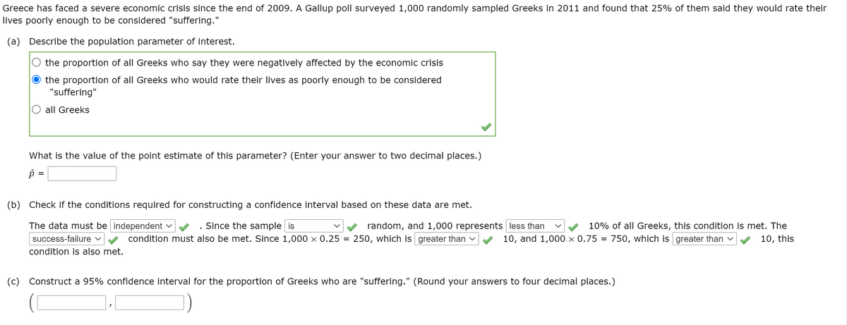 Greece has faced a severe economic crisis since the end of 2009. A Gallup poll surveyed 1,000 randomly sampled Greeks in 2011 and found that 25% of them said they would rate their
lives poorly enough to be considered "suffering."
(a) Describe the population parameter of interest.
the proportion of all Greeks who say they were negatively affected by the economic crisis
the proportion of all Greeks who would rate their lives as poorly enough to be considered
"suffering"
all Greeks
What is the value of the point estimate of this parameter? (Enter your answer to two decimal places.)
p =
(b) Check if the conditions required for constructing a confidence interval based on these data are met.
The data must be independent v
Since the sample is
random, and 1,000 represents less than
250, which is greater than v
10% of all Greeks, this condition is met. The
success-failure v
condition must also be met. Since 1,000 × 0.25 =
10, and 1,000 × 0.75
750, which is greater than v
10, this
condition is also met.
(c) Construct a 95% confidence interval for the proportion of Greeks who are "suffering." (Round your answers to four decimal places.)
