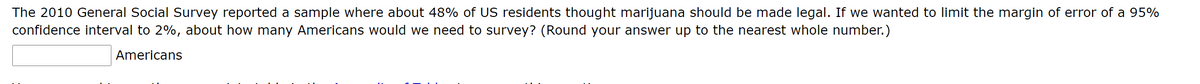 The 2010 General Social Survey reported a sample where about 48% of US residents thought marijuana should be made legal. If we wanted to limit the margin of error of a 95%
confidence interval to 2%, about how many Americans would we need to survey? (Round your answer up to the nearest whole number.)
Americans
