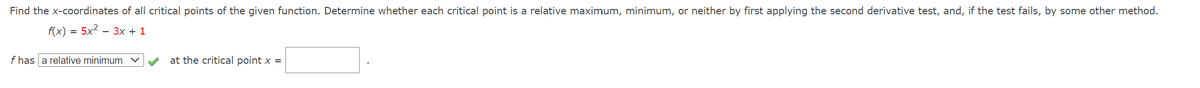 Find the x-coordinates of all critical points of the given function. Determine whether each critical point is a relative maximum, minimum, or neither by first applying the second derivative test, and, if the test fails, by some other method.
f(x) = 5x2 – 3x + 1
f has a relative minimum
at the critical point x =
