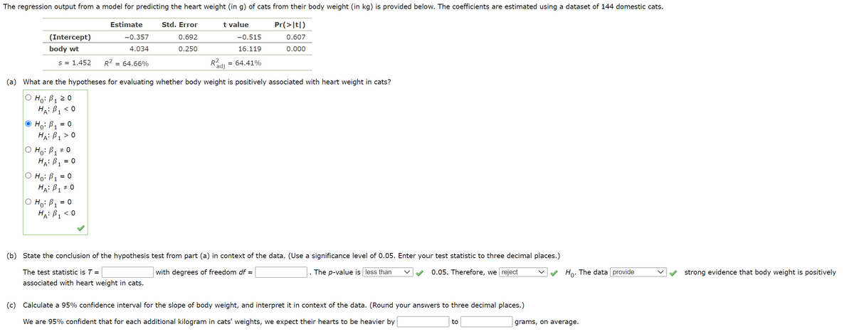 The regression output from a model for predicting the heart weight (in g) of cats from their body weight (in kg) is provided below. The coefficients are estimated using a dataset of 144 domestic cats.
Estimate
Std. Error
t value
Pr(>|t|)
(Intercept)
-0.357
0.692
-0.515
0.607
body wt
4.034
0.250
16.119
0.000
= 64.41%
R'adi
s = 1.452
R2 =
= 64.66%
(a) What are the hypotheses for evaluating whether body weight is positively associated with heart weight in cats?
Ho: B120
HA: B1
< 0
Ho: B1 =
HA: B1 > 0
O Ho: B1
HA: B1 = 0
O Ho: B1 = 0
HA: B, # 0
O Ho: B1
HA: B, < 0
= 0
(b) State the conclusion of the hypothesis test from part (a) in context of the data. (Use a significance level of 0.05. Enter your test statistic to three decimal places.)
The test statistic is T =
with degrees of freedom df =
The p-value is less than
0.05. Therefore, we reject
Ho: The data provide
strong evidence that body weight is positively
associated with heart weight in cats.
(c) Calculate a 95% confidence interval for the slope of body weight, and interpret it in context of the data. (Round your answers to three decimal places.)
We are 95% confident that for each additional kilogram in cats' weights, we expect their hearts to be heavier by
to
grams, on average.
