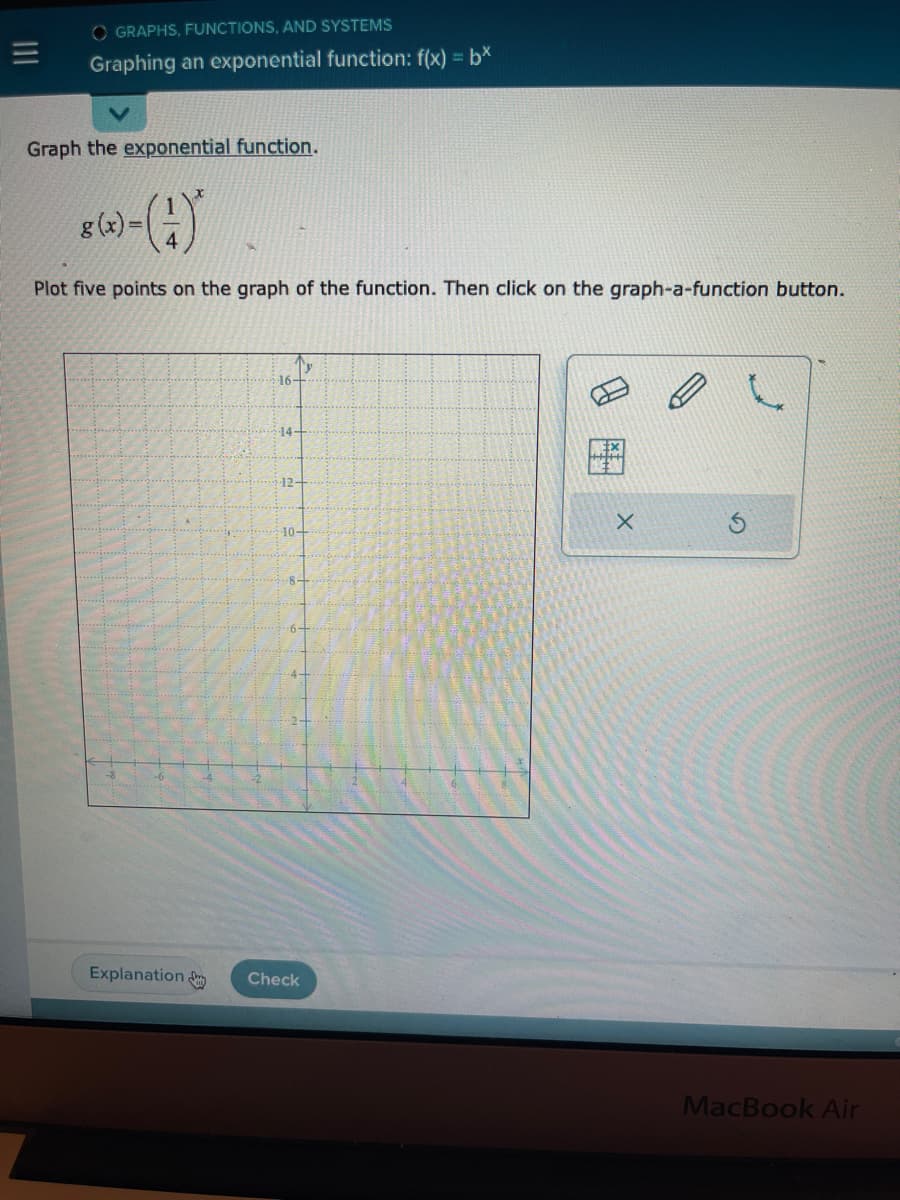 =
OGRAPHS, FUNCTIONS, AND SYSTEMS
Graphing an exponential function: f(x) = bx
Graph the exponential function.
=
Plot five points on the graph of the function. Then click on the graph-a-function button.
Explanation
Ty
·16+
14-
12-
10-
-8-
Check
X
MacBook Air