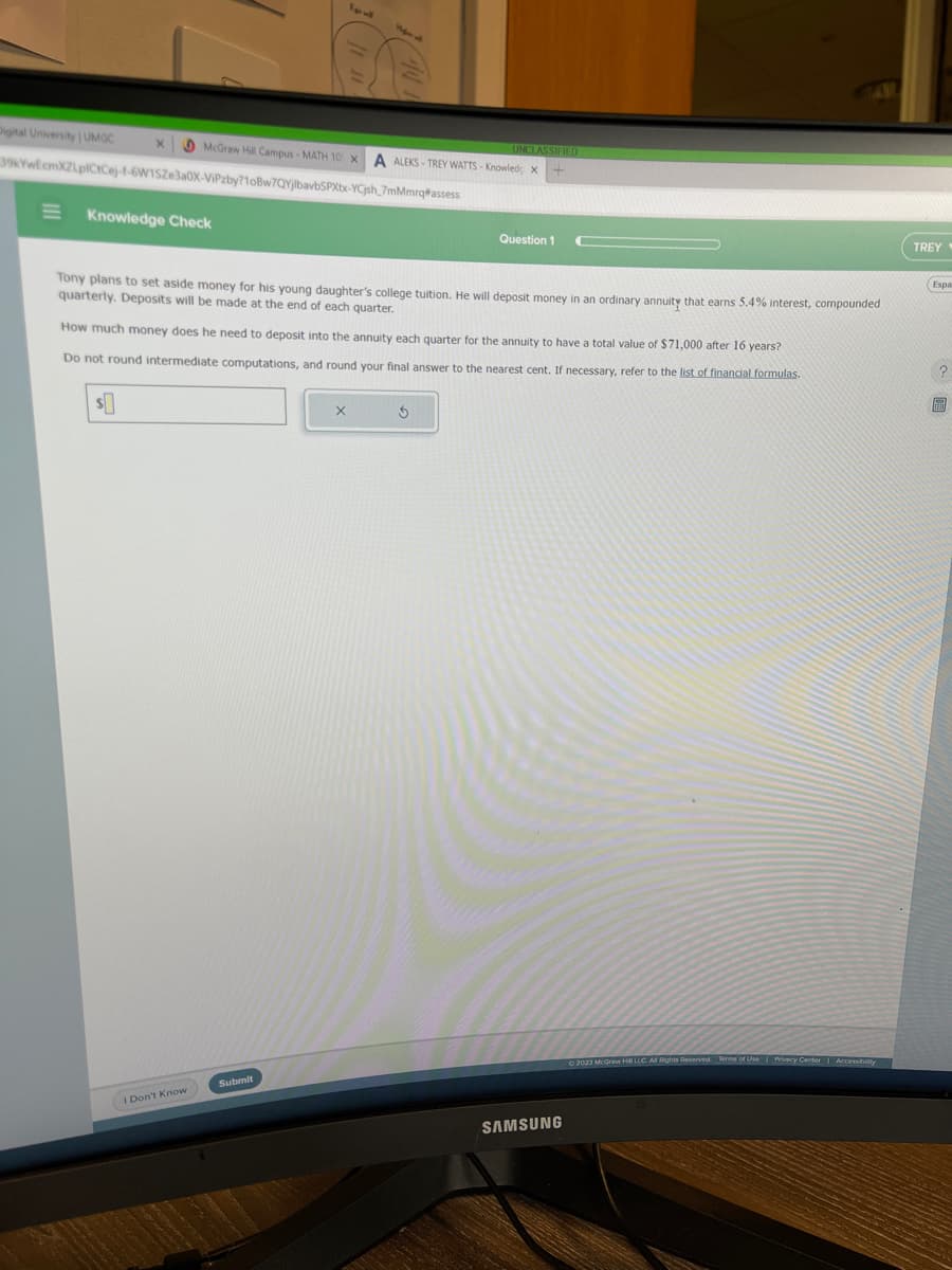 Digital University | UMGC
X
39kYwEcmXZLpICtCej-1-6W1SZe3a0X-ViPzby?1oBw7QYjlbavbSPXtx-YCjsh_7mMmrq
McGraw Hill Campus - MATH 10 x A ALEKS-TREY WATTS - Knowled; X
+
assess
E Knowledge Check
$
Tony plans to set aside money for his young daughter's college tuition. He will deposit money in an ordinary annuity that earns 5.4% interest, compounded
quarterly. Deposits will be made at the end of each quarter.
I Don't Know
How much money does he need to deposit into the annuity each quarter for the annuity to have a total value of $71,000 after 16 years?
Do not round intermediate computations, and round your final answer to the nearest cent. If necessary, refer to the list of financial formulas.
Submit
UNCLASSIFIED
X
Question 1
3
SAMSUNG
© 2023 McGraw Hill LLC. All Rights Reserved. Terms of Use | Privacy Center | Accessibility
TREY
Espa
?
圖
FEED