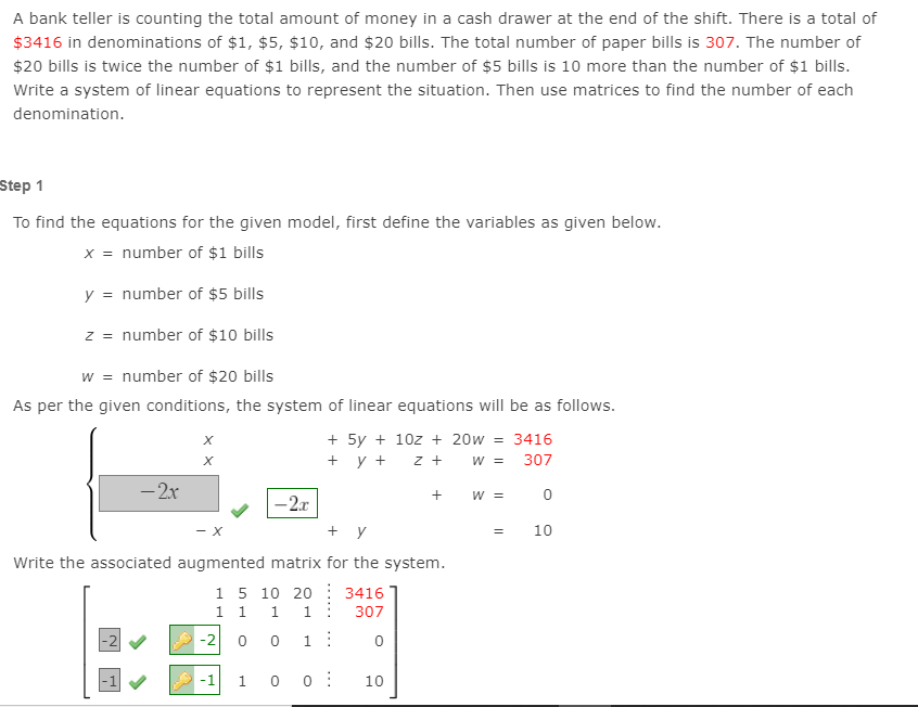 A bank teller is counting the total amount of money in a cash drawer at the end of the shift. There is a total of
$3416 in denominations of $1, $5, $10, and $20 bills. The total number of paper bills is 307. The number of
$20 bills is twice the number of $1 bills, and the number of $5 bills is 10 more than the number of $1 bills.
Write a system of linear equations to represent the situation. Then use matrices to find the number of each
denomination.
Step 1
To find the equations for the given model, first define the variables as given below.
x = number of $1 bills
y = number of $5 bills
z = number of $10 bills
w = number of $20 bills
As per the given conditions, the system of linear equations will be as follows.
+ 5y + 10z + 20w = 3416
+ y +
W =
307
- 2x
W =
-2.r
- x
+ y
10
Write the associated augmented matrix for the system.
1 5 10 20 : 3416
1 1
1:
307
-2
0 0
1:
-1
0 0 :
10
