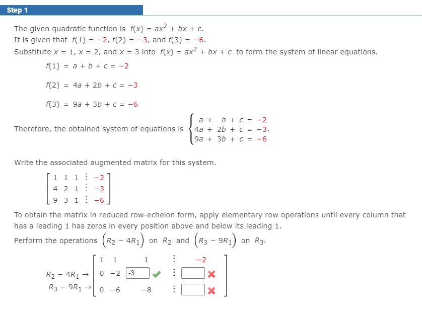 Step 1
The given quadratic function is f(x) = ax2 + bx + c.
It is given that f(1) = -2, f(2) = -3, and f(3) = -6.
Substitute x =
1, x = 2, and x = 3 into f(x) = ax2 + bx + c to form the system of linear equations.
f(1) = a + b + c = -2
f(2)
= 4a + 2b +c = -3
f(3)
= 9a + 3b + c = -6
a + b + C = -2
Therefore, the obtained system of equations is {4a + 2b + c = -3.
9a + 3b + C = -6
Write the associated augmented matrix for this system.
'1 1 1 : -2
4 2 1: -3
9 3 1: -6
To obtain the matrix in reduced row-echelon form, apply elementary row operations until every column that
has a leading 1 has zeros in every position above and below its leading 1.
Perform the operations (R2 - 4R1)
on R2
and (R3
– 9R1) on R3.
1
-2
-2
-3
R2 - 4R1 →
R3 - 9R1
0 -6
-8
... ..
