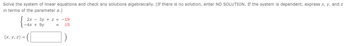 Solve the system of linear equations and check any solutions algebraically. (If there is no solution, enter NO SOLUTION. If the system is dependent, express x, y, and z
in terms of the parameter a.)
2х — Зу + Z %3D —19
-4x + 9y
15
(х, у, 2) 3D
