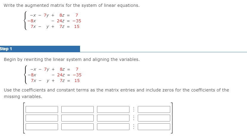 Write the augmented matrix for the system of linear equations.
-x - 7y + 8z = 7
24z = -35
y + 7z =
-8x
7x
15
Step 1
Begin by rewriting the linear system and aligning the variables.
-x - 7y + 8z =
24z = -35
7x - y + 7z = 15
-8x
Use the coefficients and constant terms as the matrix entries and include zeros for the coefficients of the
missing variables.
...
...
...
