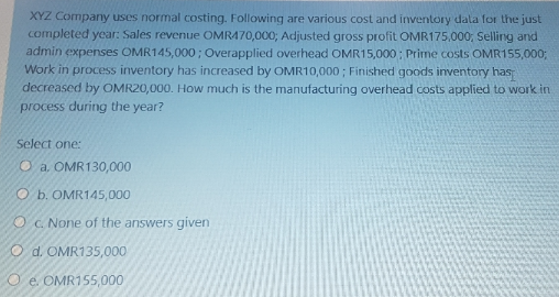 XYZ Company uses normal costing. Following are various cost and inventory data for the just
completed year: Sales revenue OMRA70,000; Adjusted gross profit OMR175,000; Selling and
admin expenses OMR145,000 ; Overapplied overhead OMR15,000 ; Prime costs OMR155,000;
Work in process inventory has increased by OMR10,000; Finished goods inventory has
decreased by OMR20,000. How much is the manufacturing overhead costs applied to work in
process during the year?
Select one:
O a. OMR130,000
O b. OMR145,000
O C. None of the answers given
O d. OMR135,000
e. OMR155,000
