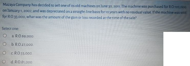 Mazaya Company has decided to sell one of its old machines on June 30, 2011 The machine was purchased for RO:120,000
on January 1, 20o07, and was depreciated on a straight-line basis for 10 years with no residual value f the machine was sold
for R.O 33.000, what was the amount of the gain or loss recorded at thetime of the sale?
Select one
O a RO 69,00.
b. RO 27.000.
O CRO33,00
O d RO 81,000.
