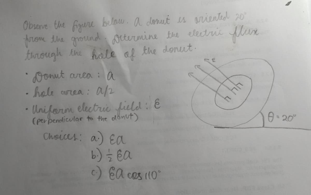 Observe the figure below. A donut is oriented 20°
from the ground. Determine the electric flux
through the hole of the donut.
♥
Donut area: à a
hole area: A/2
• Uniform electric field: E
(perpendicular to the donut)
Choices: a) Ea
b.) —⁄2 e a
c.) EA cos 110°
E
44 4
0=20°