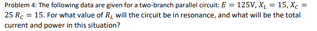 Problem 4: The following data are given for a two-branch parallel circuit: E = 125V, X1 = 15, Xc =
25 Rc = 15. For what value of R, will the circuit be in resonance, and what will be the total
current and power in this situation?
%3D
