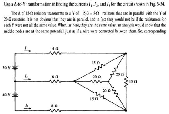 Use a A-to-Y transformation in finding the currents l,.1, and /, for the circuit shown in Fig. S-34.
The A of 15-0 resistors transforms to a Y of 15/3 = 5-N resistors that are in parallel with the Y of
20-N resistors. It is not obvious that they are in parallel, and in fact they would not be if the resistances for
each Y were not all the same value. When, as here, they are the same value, an analysis would show that the
middle nodes are at the same potential, just as if a wire were connected between them. So, corresponding
15 N
30 V
20 N
15 A
20 n
40 V
IS A
