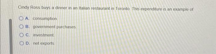 Cindy Ross buys a dinner in an Italian restaurant in Toronto. This expenditure is an example of
OA. consumption.
OB. government purchases.
OC. investment.
OD. net exports.