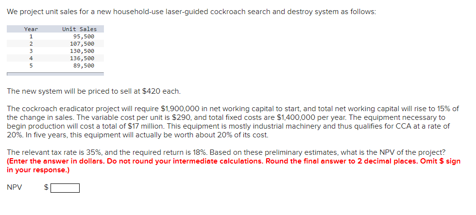 We project unit sales for a new household-use laser-guided cockroach search and destroy system as follows:
Year
1
2
3
4
5
Unit Sales
95,500
107,500
130,500
136,500
89,500
The new system will be priced to sell at $420 each.
The cockroach eradicator project will require $1,900,000 in net working capital to start, and total net working capital will rise to 15% of
the change in sales. The variable cost per unit is $290, and total fixed costs are $1,400,000 per year. The equipment necessary to
begin production will cost a total of $17 million. This equipment is mostly industrial machinery and thus qualifies for CCA at a rate of
20%. In five years, this equipment will actually be worth about 20% of its cost.
The relevant tax rate is 35%, and the required return is 18%. Based on these preliminary estimates, what is the NPV of the project?
(Enter the answer in dollars. Do not round your intermediate calculations. Round the final answer to 2 decimal places. Omit $ sign
in your response.)
NPV