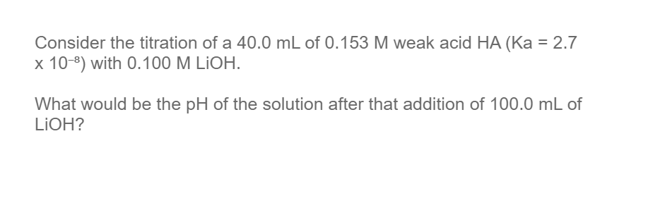 Consider the titration of a 40.0 mL of 0.153 M weak acid HA (Ka = 2.7
x 10-8) with 0.100 M LİOH.
What would be the pH of the solution after that addition of 100.0 mL of
LIOH?
