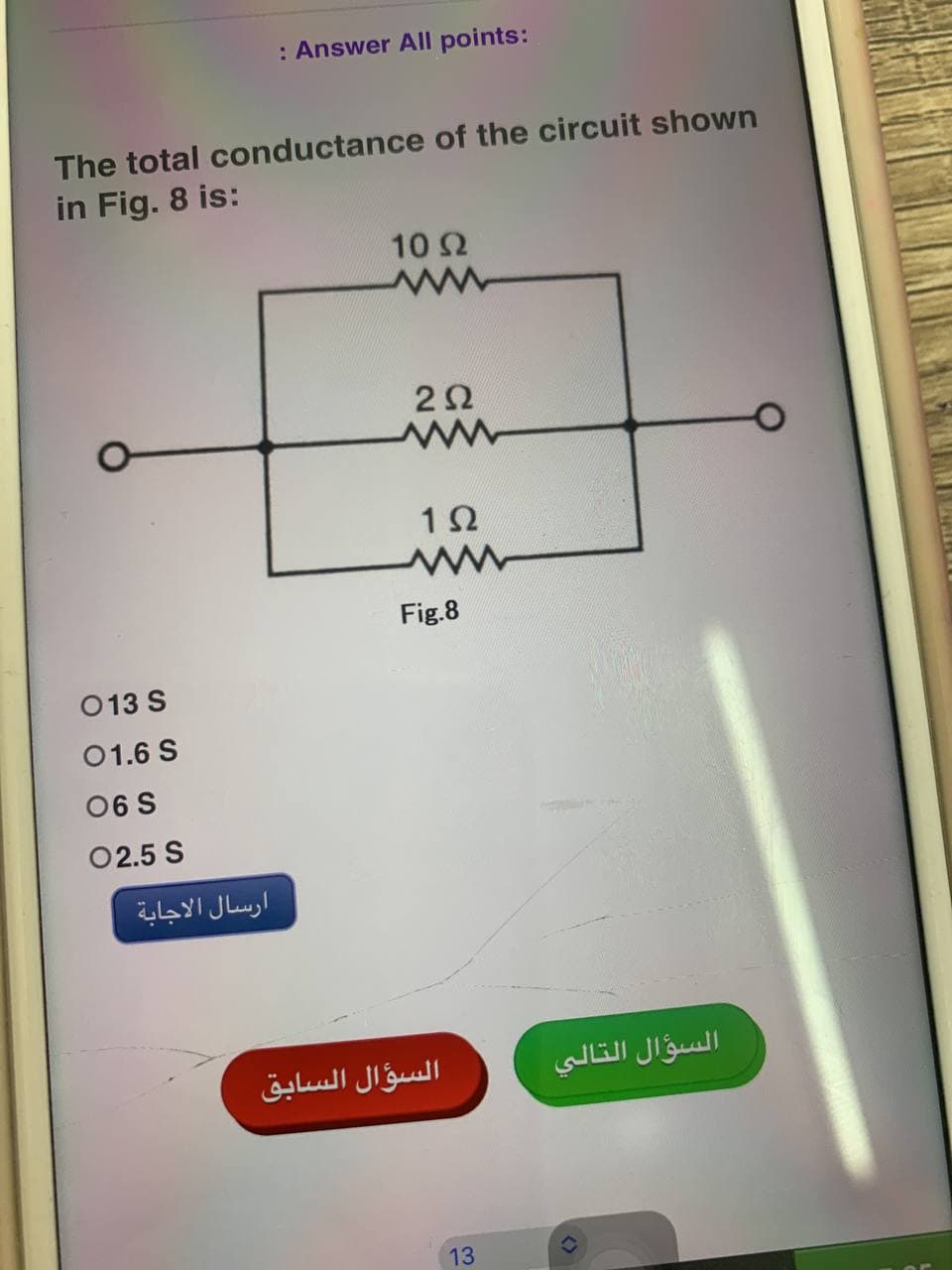 : Answer All points:
The total conductance of the circuit shown
in Fig. 8 is:
10 2
22
12
013 S
01.6 S
06 S
0 2.5 S
ارسال الاجابة
Fig.8
السؤال السابق
13
السؤال التالي