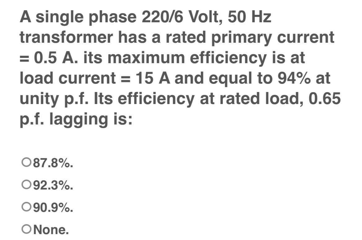 A single phase 220/6 Volt, 50 Hz
transformer has a rated primary current
= 0.5 A. its maximum efficiency is at
load current = 15 A and equal to 94% at
unity p.f. Its efficiency at rated load, 0.65
p.f. lagging is:
087.8%.
092.3%.
090.9%.
ONone.