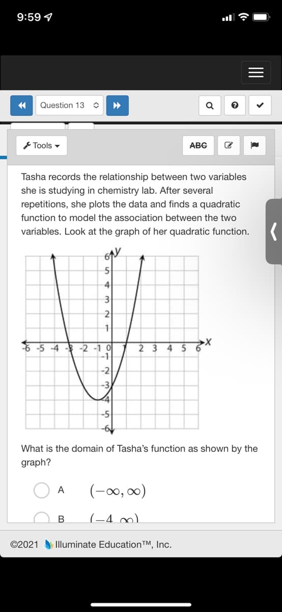 9:59 7
Question 13
Tools -
ABG
Tasha records the relationship between two variables
she is studying in chemistry lab. After several
repetitions, she plots the data and finds a quadratic
function to model the association between the two
variables. Look at the graph of her quadratic function.
61
4
3
-5 -4 - -2 -1 0
2 3
6.
-2
What is the domain of Tasha's function as shown by the
graph?
(-00, 00)
A
(-4 ∞)
©2021 Illuminate Education™, Inc.
II
