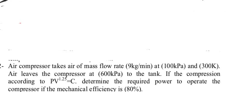 2- Air compressor takes air of mass flow rate (9kg/min) at (100kPa) and (300K).
Air leaves the compressor at (600kPa) to the tank. If the compression
according to PV2°=C. determine the required power to operate the
compressor if the mechanical efficiency is (80%).
